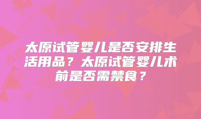 太原试管婴儿是否安排生活用品?太原试管婴儿术前是否需禁食?