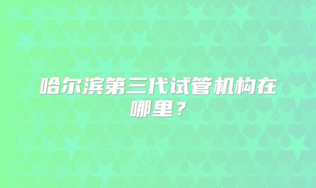 哈尔滨第三代试管机构在哪里？