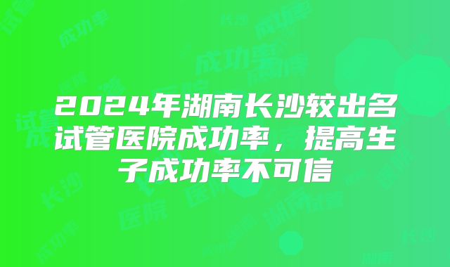 2024年湖南长沙较出名试管医院成功率,提高生子成功率不可信