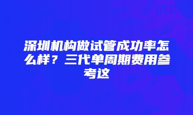 深圳机构做试管成功率怎么样?三代单周期费用参考这