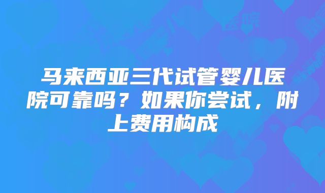 马来西亚三代试管婴儿医院可靠吗?如果你尝试,附上费用构成