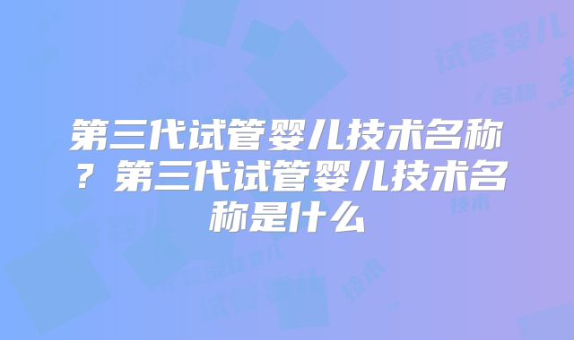 第三代试管婴儿技术名称?第三代试管婴儿技术名称是什么