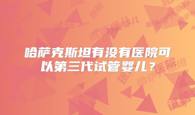 哈萨克斯坦有没有医院可以第三代试管婴儿？