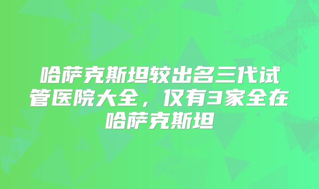 哈萨克斯坦较出名三代试管医院大全,仅有3家全在哈萨克斯坦