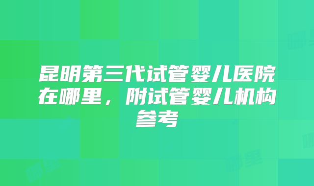 昆明第三代试管婴儿医院在哪里,附试管婴儿机构参考