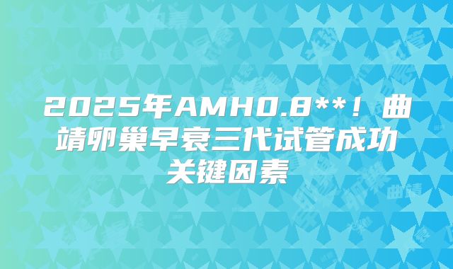 2025年AMH0.8**!曲靖卵巢早衰三代试管成功关键因素