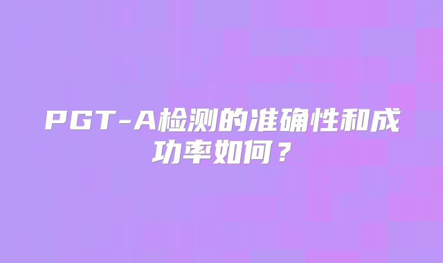 PGT-A检测的准确性和成功率如何？