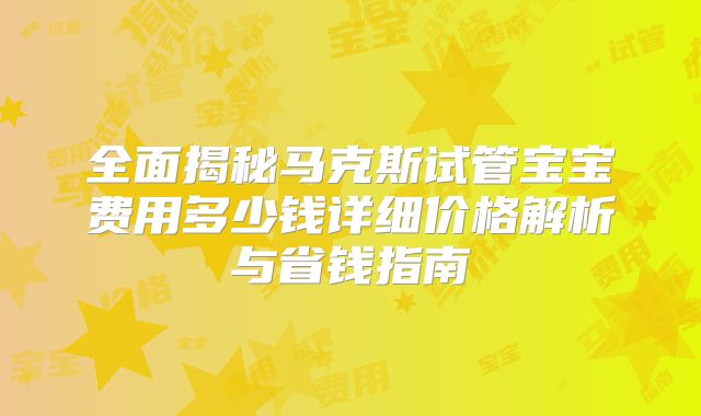 全面揭秘马克斯试管宝宝费用多少钱详细价格解析与省钱指南