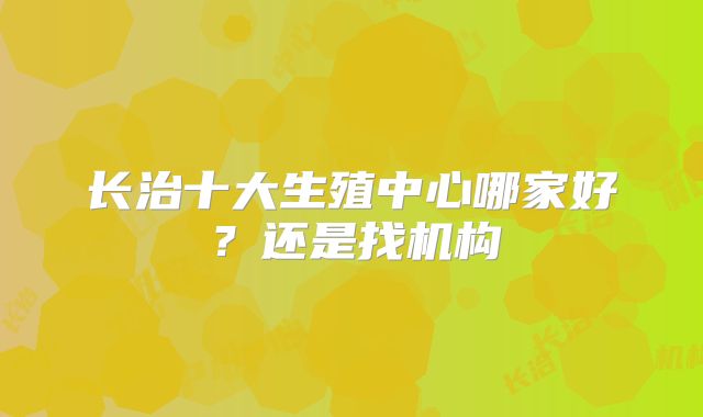 长治十大生殖中心哪家好?还是找机构