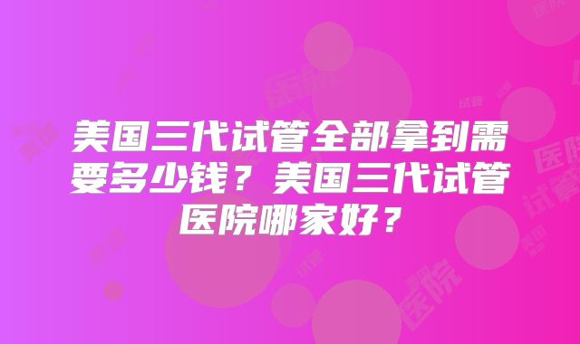 美国三代试管全部拿到需要多少钱？美国三代试管医院哪家好？