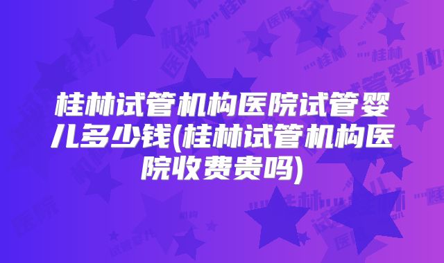 桂林试管机构医院试管婴儿多少钱(桂林试管机构医院收费贵吗)