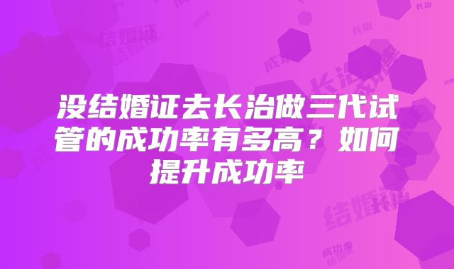 没结婚证去长治做三代试管的成功率有多高?如何提升成功率