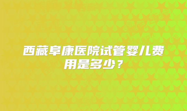 西藏阜康医院试管婴儿费用是多少?