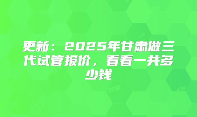 更新：2025年甘肃做三代试管报价，看看一共多少钱