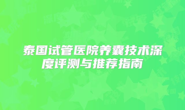 泰国试管医院养囊技术深度评测与推荐指南