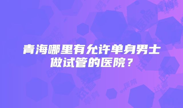 青海哪里有允许单身男士做试管的医院？