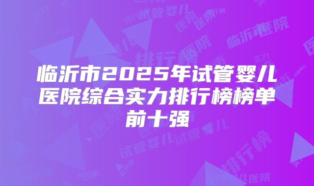临沂市2025年试管婴儿医院综合实力排行榜榜单前十强