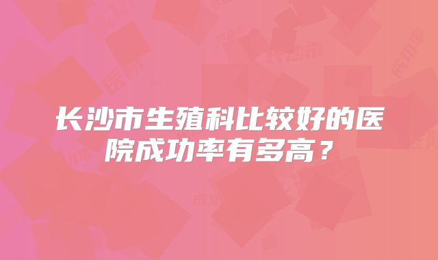 长沙市生殖科比较好的医院成功率有多高?