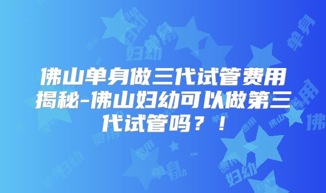 佛山单身做三代试管费用揭秘-佛山妇幼可以做第三代试管吗?!