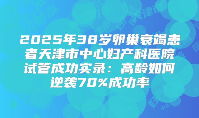2025年38岁卵巢衰竭患者天津市中心妇产科医院试管成功实录:高龄如何逆袭70%成功率