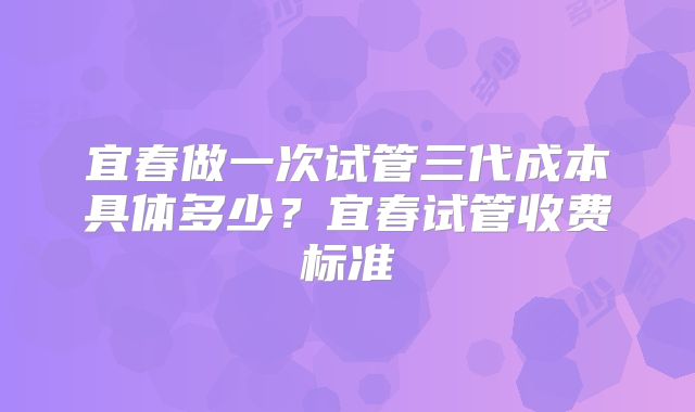 宜春做一次试管三代成本具体多少？宜春试管收费标准
