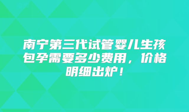 南宁第三代试管婴儿生孩包孕需要多少费用，价格明细出炉！