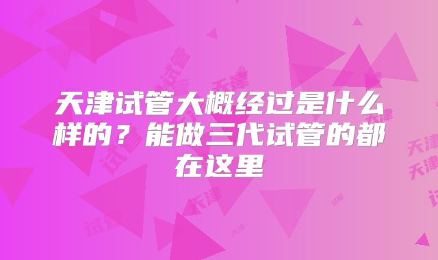 天津试管大概经过是什么样的？能做三代试管的都在这里