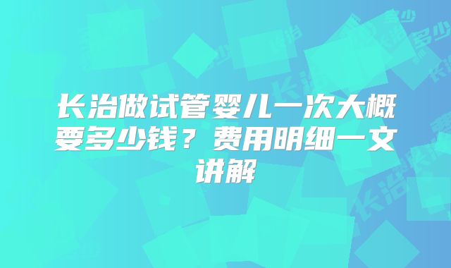 长治做试管婴儿一次大概要多少钱?费用明细一文讲解