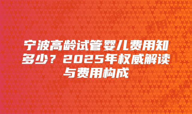 宁波高龄试管婴儿费用知多少?2025年权威解读与费用构成