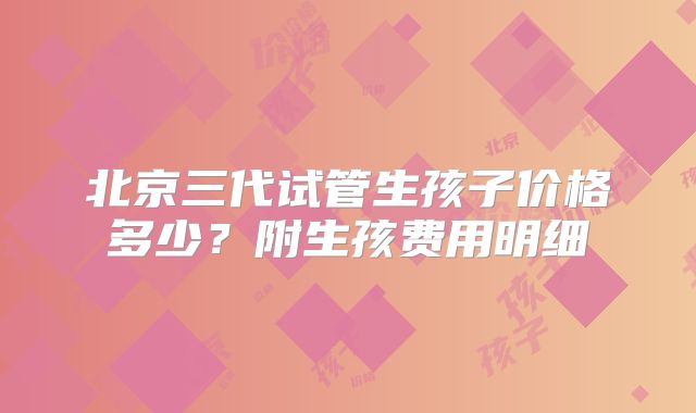 北京三代试管生孩子价格多少？附生孩费用明细