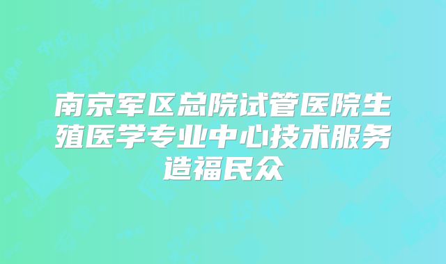 南京军区总院试管医院生殖医学专业中心技术服务造福民众