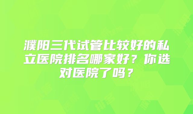 濮阳三代试管比较好的私立医院排名哪家好?你选对医院了吗?