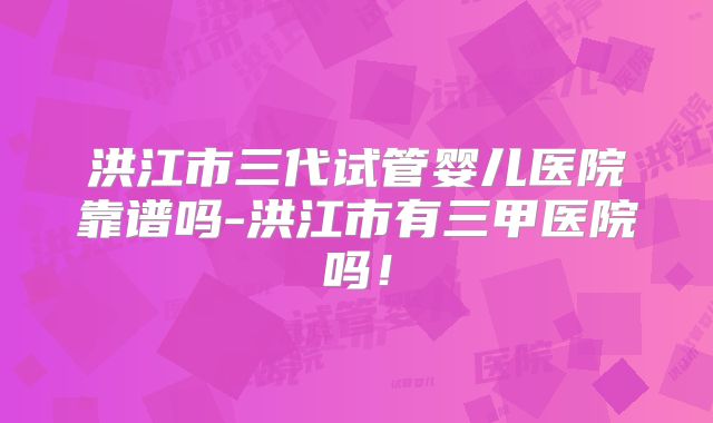 洪江市三代试管婴儿医院靠谱吗-洪江市有三甲医院吗！