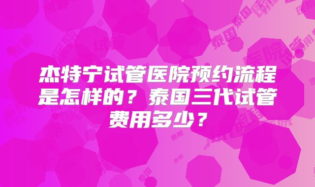 杰特宁试管医院预约流程是怎样的?泰国三代试管费用多少?