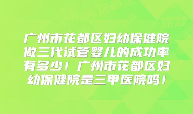 广州市花都区妇幼保健院做三代试管婴儿的成功率有多少！广州市花都区妇幼保健院是三甲医院吗！