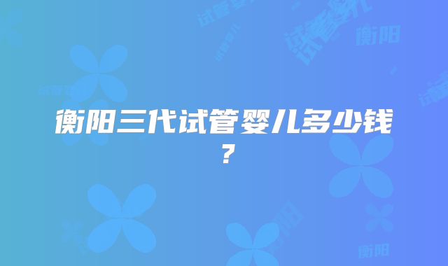 衡阳三代试管婴儿多少钱？