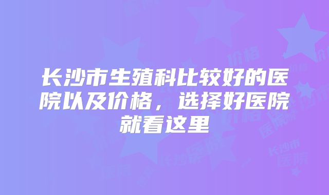 长沙市生殖科比较好的医院以及价格,选择好医院就看这里