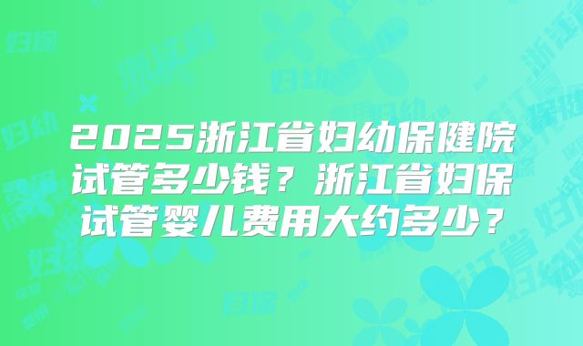 2025浙江省妇幼保健院试管多少钱?浙江省妇保试管婴儿费用大约多少?