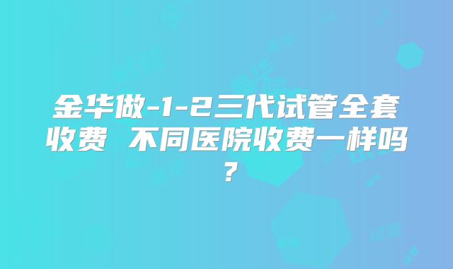 金华做-1-2三代试管全套收费 不同医院收费一样吗?