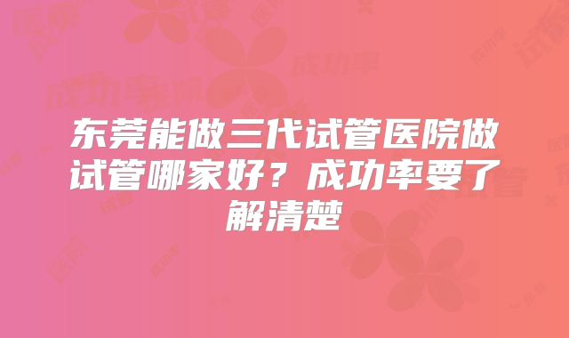 东莞能做三代试管医院做试管哪家好?成功率要了解清楚