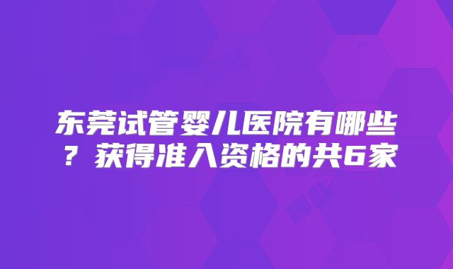 东莞试管婴儿医院有哪些?获得准入资格的共6家