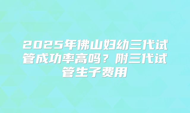 2025年佛山妇幼三代试管成功率高吗?附三代试管生子费用