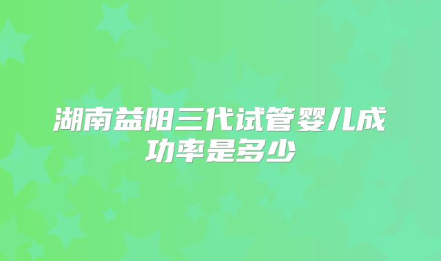 湖南益阳三代试管婴儿成功率是多少