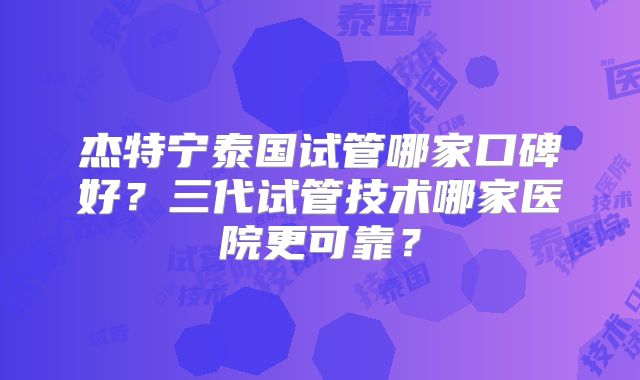 杰特宁泰国试管哪家口碑好？三代试管技术哪家医院更可靠？