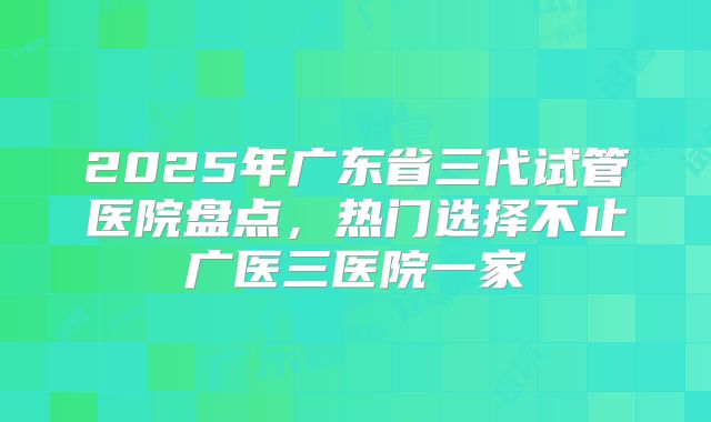 2025年广东省三代试管医院盘点,热门选择不止广医三医院一家