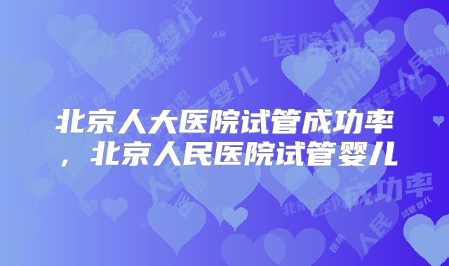 北京人大医院试管成功率，北京人民医院试管婴儿