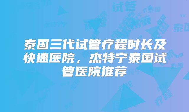 泰国三代试管疗程时长及快速医院，杰特宁泰国试管医院推荐