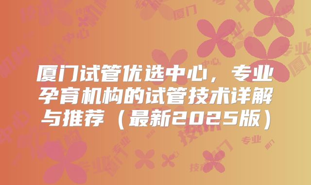 厦门试管优选中心，专业孕育机构的试管技术详解与推荐（最新2025版）