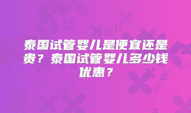 泰国试管婴儿是便宜还是贵？泰国试管婴儿多少钱优惠？