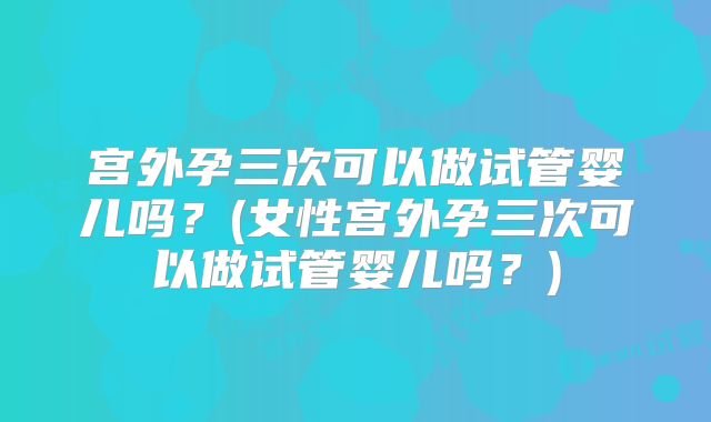 宫外孕三次可以做试管婴儿吗?(女性宫外孕三次可以做试管婴儿吗?)